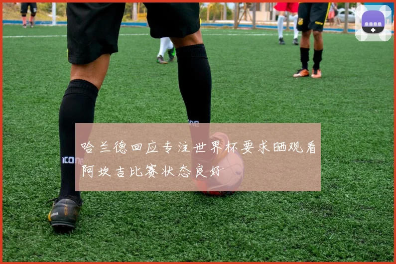 哈兰德回应专注世界杯要求晒观看阿坎吉比赛状态良好