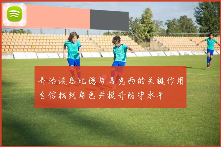乔治谈恩比德与马克西的关键作用自信找到角色并提升防守水平