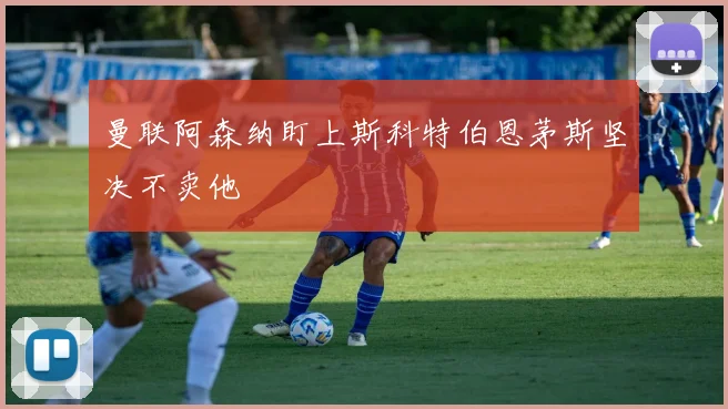 曼联阿森纳盯上斯科特伯恩茅斯坚决不卖他