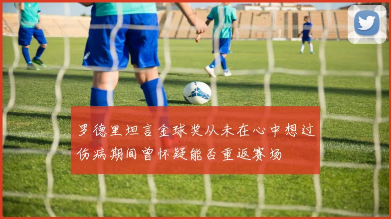 罗德里坦言金球奖从未在心中想过伤病期间曾怀疑能否重返赛场