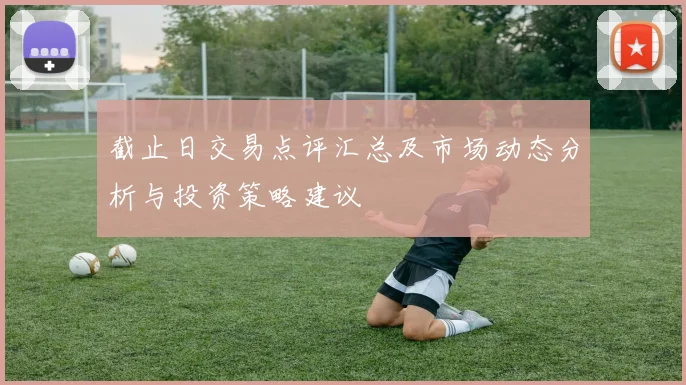 截止日交易点评汇总及市场动态分析与投资策略建议