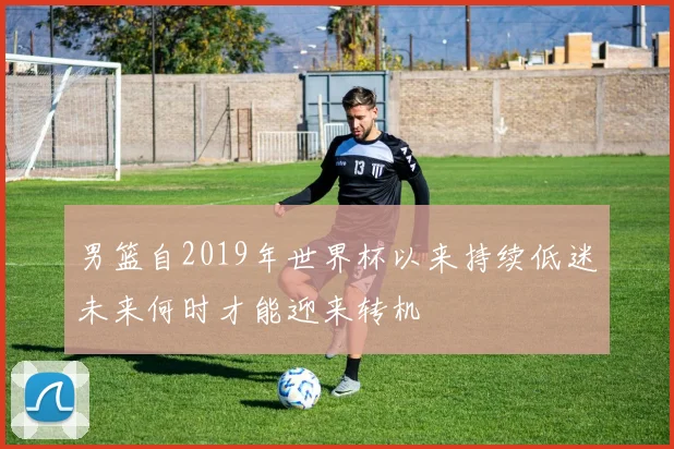 男篮自2019年世界杯以来持续低迷未来何时才能迎来转机