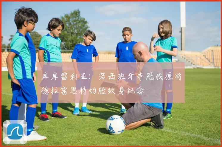 库库雷利亚：若西班牙夺冠我愿将德拉富恩特的脸纹身纪念