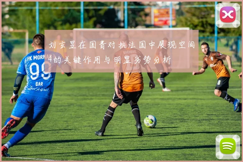 刘玄昱在国青对抗法国中展现空间4的关键作用与明显劣势分析