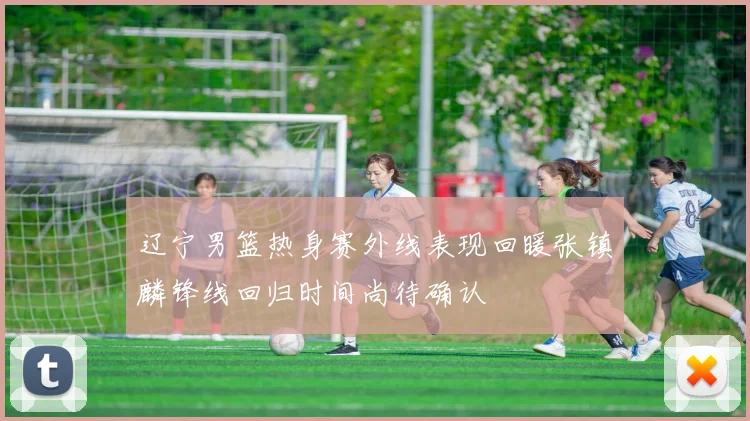辽宁男篮热身赛外线表现回暖张镇麟锋线回归时间尚待确认