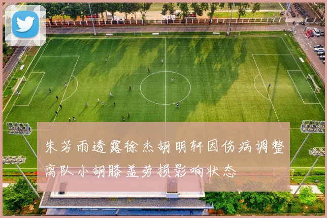 朱芳雨透露徐杰胡明轩因伤病调整离队小胡膝盖劳损影响状态