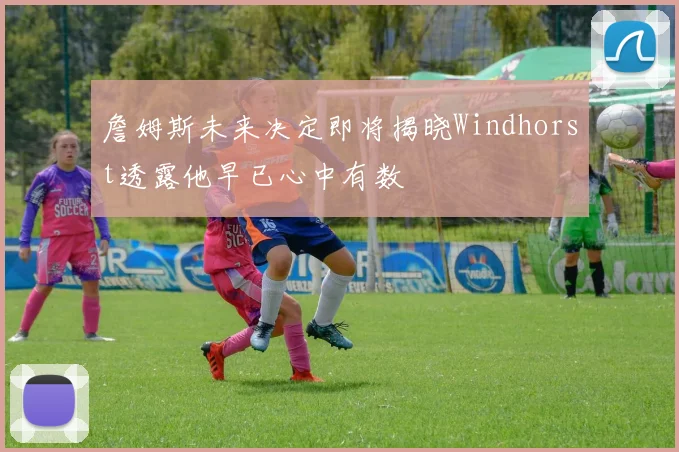 詹姆斯未来决定即将揭晓Windhorst透露他早已心中有数