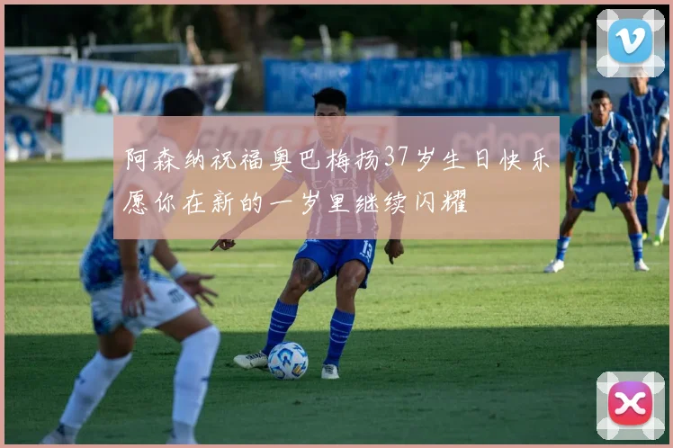 阿森纳祝福奥巴梅扬37岁生日快乐愿你在新的一岁里继续闪耀
