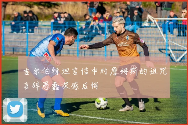 吉尔伯特坦言信中对詹姆斯的诅咒言辞愚蠢深感后悔