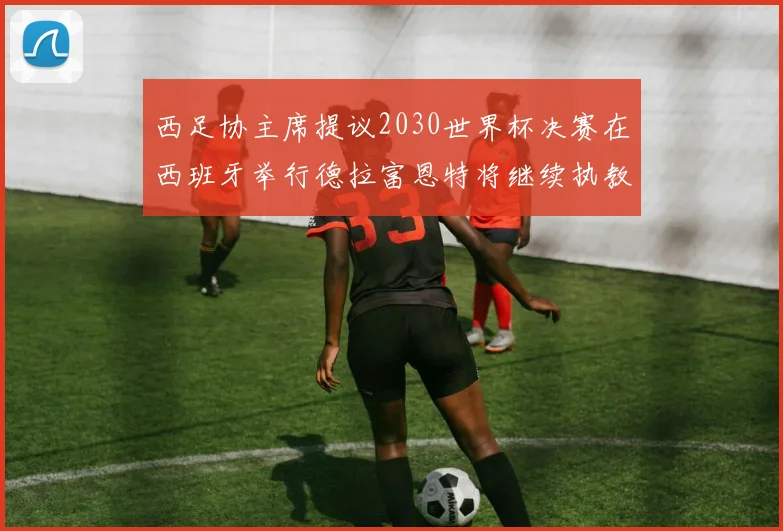 西足协主席提议2030世界杯决赛在西班牙举行德拉富恩特将继续执教国家队