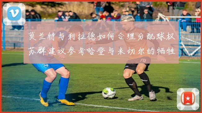 莫兰特与利拉德如何合理分配球权苏群建议参考哈登与米切尔的牺牲精神