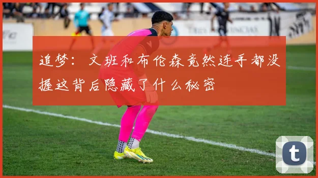 追梦：文班和布伦森竟然连手都没握这背后隐藏了什么秘密