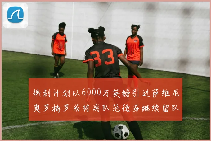 热刺计划以6000万英镑引进萨维尼奥罗梅罗或将离队范德芬继续留队