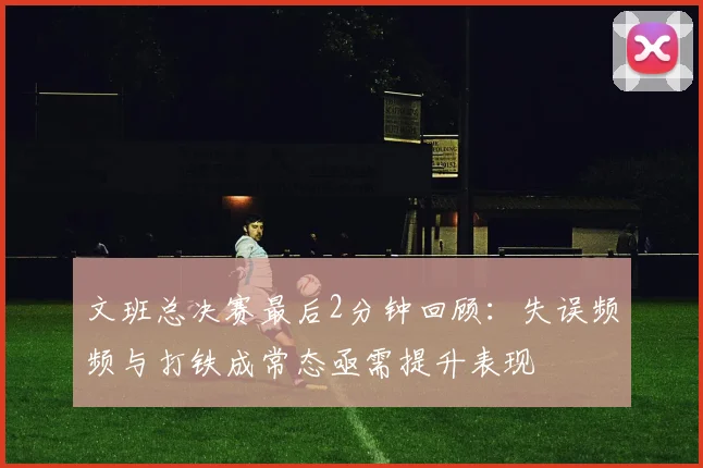 文班总决赛最后2分钟回顾：失误频频与打铁成常态亟需提升表现