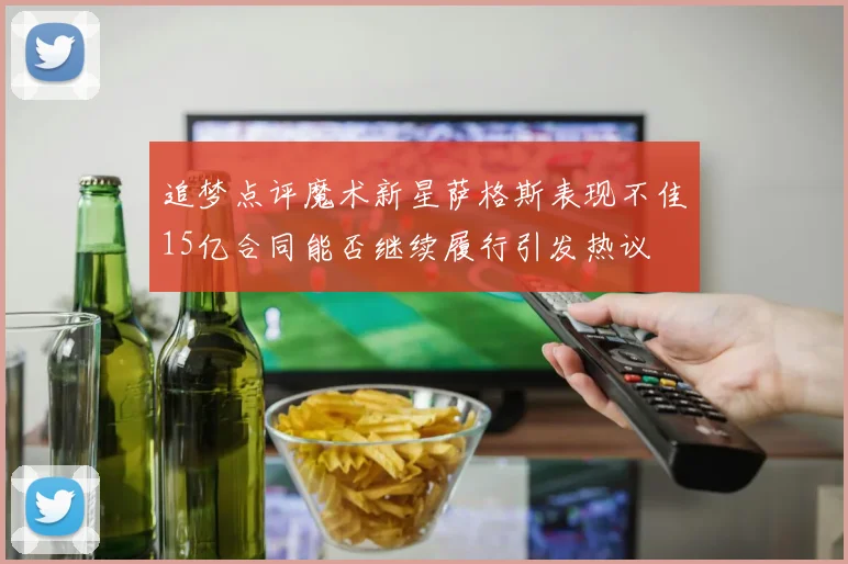 追梦点评魔术新星萨格斯表现不佳15亿合同能否继续履行引发热议