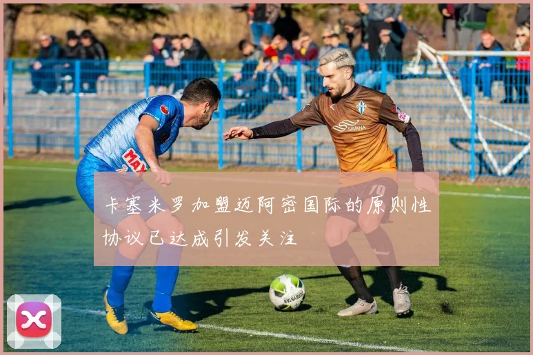 卡塞米罗加盟迈阿密国际的原则性协议已达成引发关注