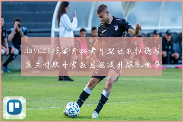 Haynes报道开拓者计划让利拉德与莫兰特联手首发后场提升球队竞争力