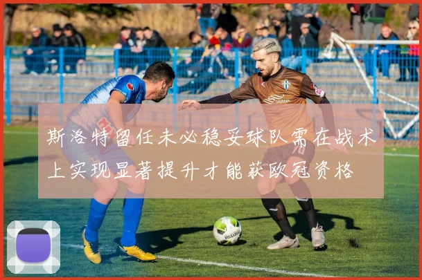 斯洛特留任未必稳妥球队需在战术上实现显著提升才能获欧冠资格