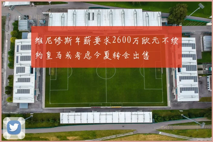维尼修斯年薪要求2600万欧元不续约皇马或考虑今夏转会出售