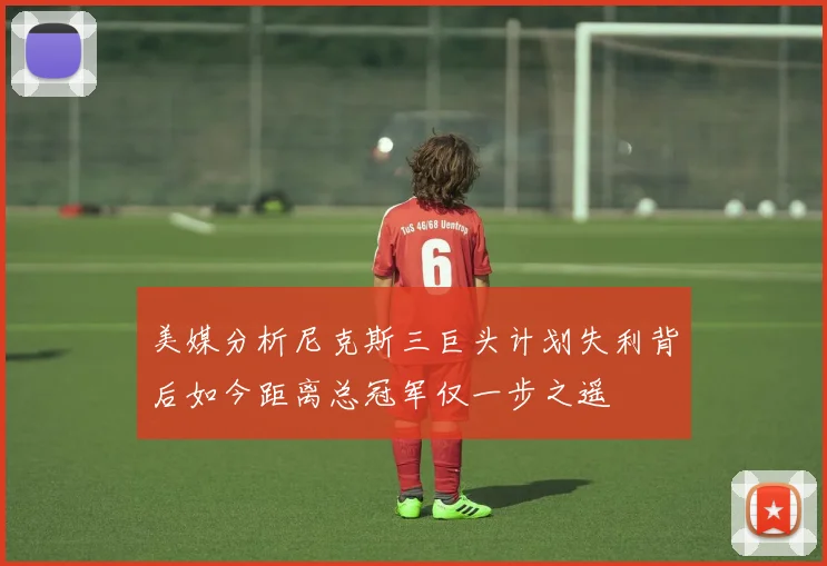美媒分析尼克斯三巨头计划失利背后如今距离总冠军仅一步之遥