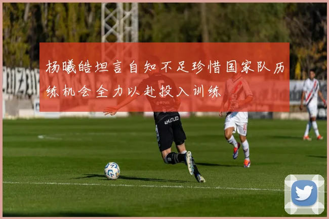 杨曦皓坦言自知不足珍惜国家队历练机会全力以赴投入训练