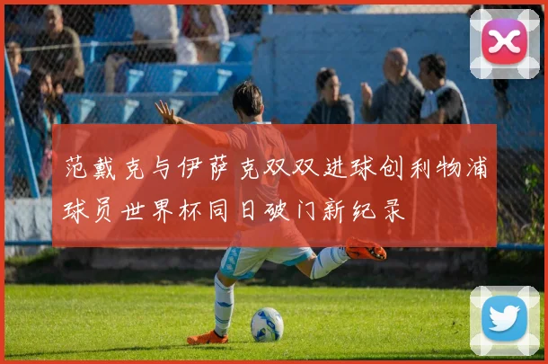 范戴克与伊萨克双双进球创利物浦球员世界杯同日破门新纪录