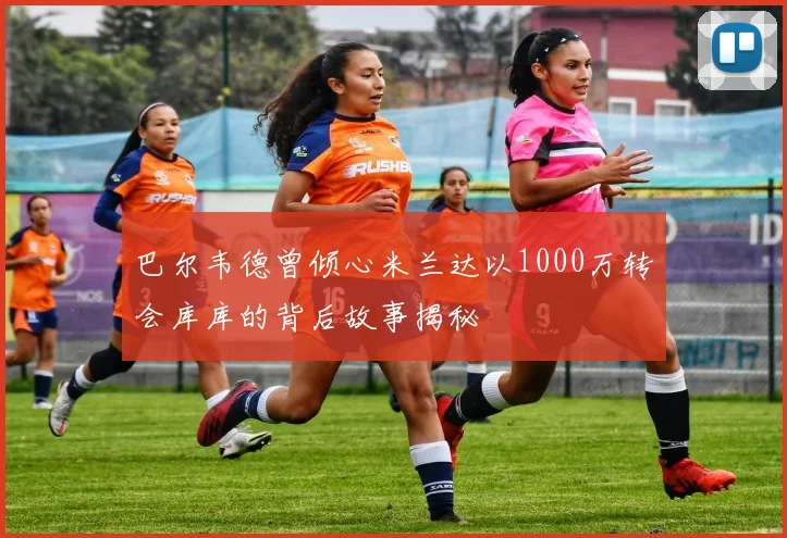 巴尔韦德曾倾心米兰达以1000万转会库库的背后故事揭秘