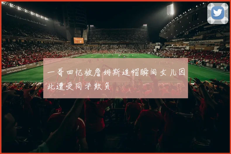 一哥回忆被詹姆斯追帽瞬间女儿因此遭受同学欺负