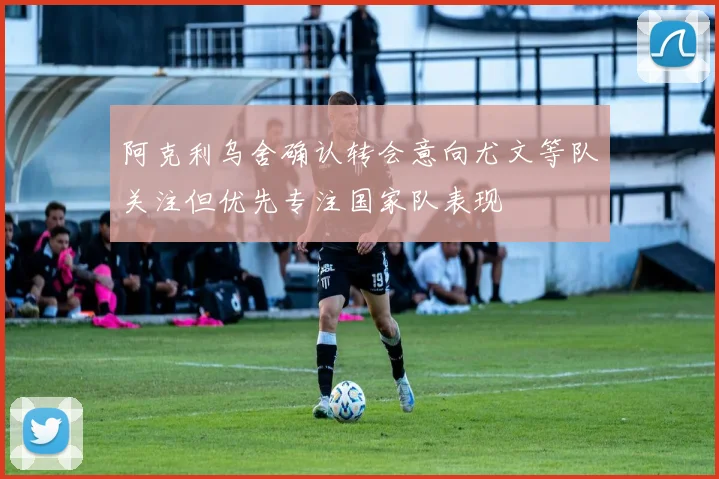 阿克利乌舍确认转会意向尤文等队关注但优先专注国家队表现