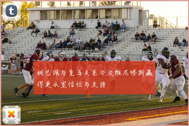 姆巴佩与皇马关系冷淡维尼修斯赢得更衣室信任与支持