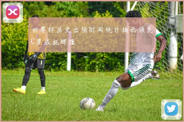 世界杯历史出场时间统计梅西领先C罗成就辉煌