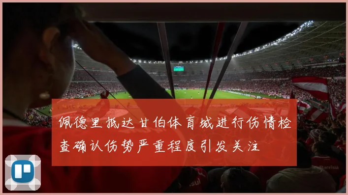 佩德里抵达甘伯体育城进行伤情检查确认伤势严重程度引发关注